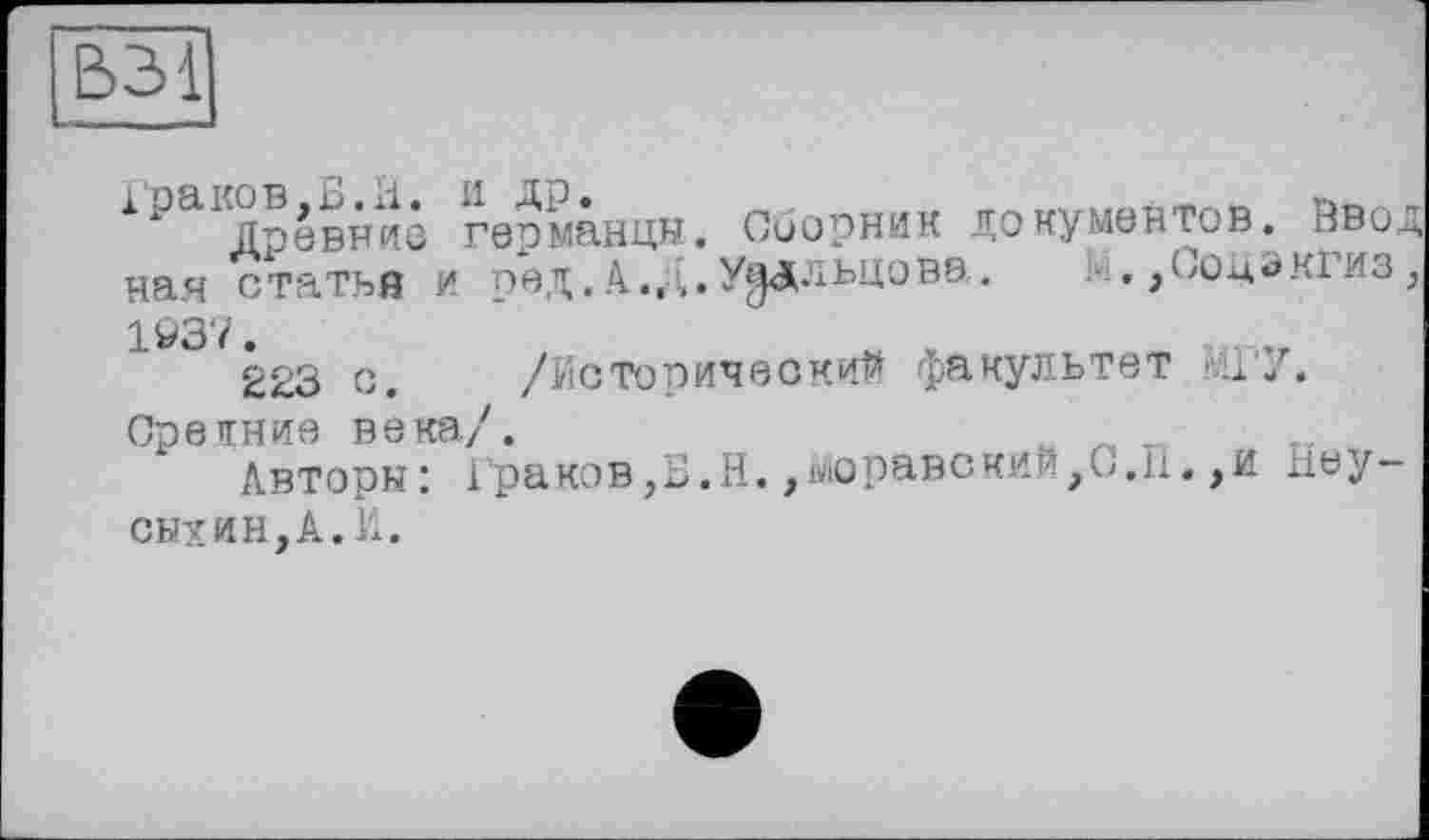 ﻿Древние германцы. Сборник документов. Вво; ная статья и ред. А.,л.У^дльцовэ. М,,Соцэкгиз 1^37.
223 с. /Исторический факультет МГУ. Средние века/.
Авторы: Граков,Б.Н.,моравский,G.H. ,и liey-сыхин,А.И.